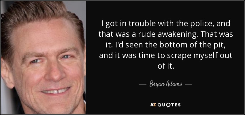 I got in trouble with the police, and that was a rude awakening. That was it. I'd seen the bottom of the pit, and it was time to scrape myself out of it. - Bryan Adams
