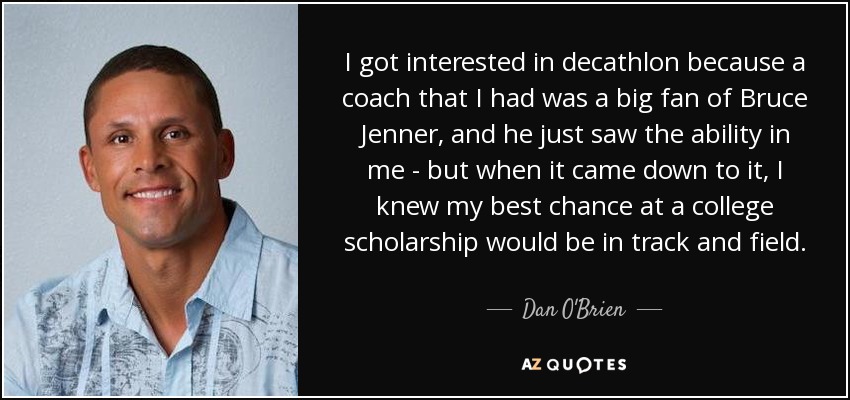 I got interested in decathlon because a coach that I had was a big fan of Bruce Jenner, and he just saw the ability in me - but when it came down to it, I knew my best chance at a college scholarship would be in track and field. - Dan O'Brien