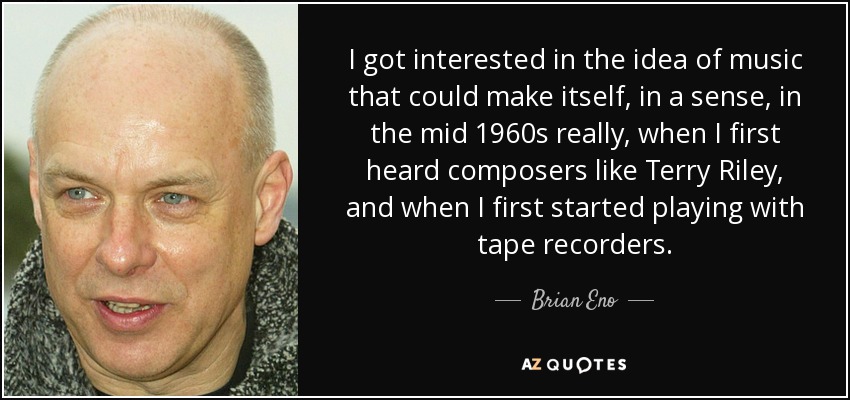I got interested in the idea of music that could make itself, in a sense, in the mid 1960s really, when I first heard composers like Terry Riley, and when I first started playing with tape recorders. - Brian Eno