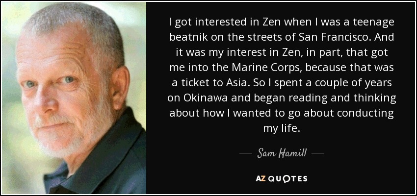 I got interested in Zen when I was a teenage beatnik on the streets of San Francisco. And it was my interest in Zen, in part, that got me into the Marine Corps, because that was a ticket to Asia. So I spent a couple of years on Okinawa and began reading and thinking about how I wanted to go about conducting my life. - Sam Hamill