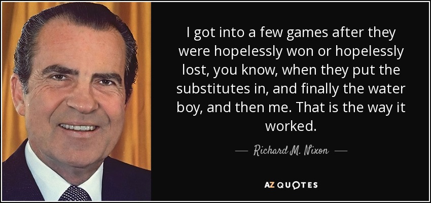I got into a few games after they were hopelessly won or hopelessly lost, you know, when they put the substitutes in, and finally the water boy, and then me. That is the way it worked. - Richard M. Nixon