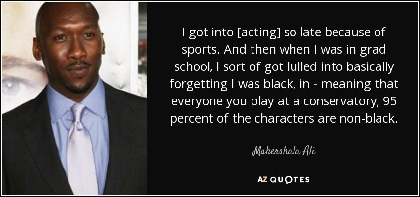 I got into [acting] so late because of sports. And then when I was in grad school, I sort of got lulled into basically forgetting I was black, in - meaning that everyone you play at a conservatory, 95 percent of the characters are non-black. - Mahershala Ali