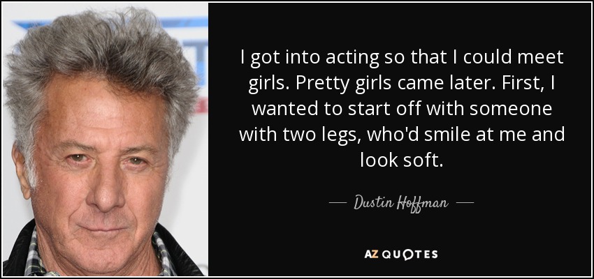 I got into acting so that I could meet girls. Pretty girls came later. First, I wanted to start off with someone with two legs, who'd smile at me and look soft. - Dustin Hoffman