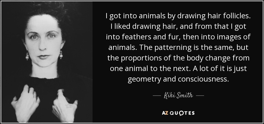 I got into animals by drawing hair follicles. I liked drawing hair, and from that I got into feathers and fur, then into images of animals. The patterning is the same, but the proportions of the body change from one animal to the next. A lot of it is just geometry and consciousness. - Kiki Smith