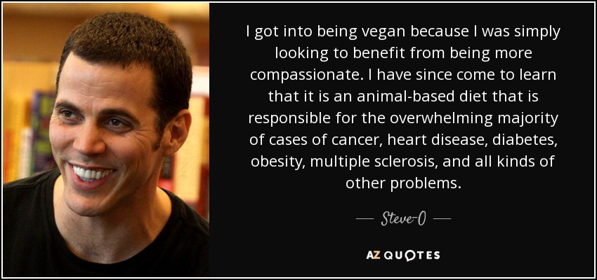 I got into being vegan because I was simply looking to benefit from being more compassionate. I have since come to learn that it is an animal-based diet that is responsible for the overwhelming majority of cases of cancer, heart disease, diabetes, obesity, multiple sclerosis, and all kinds of other problems. - Steve-O