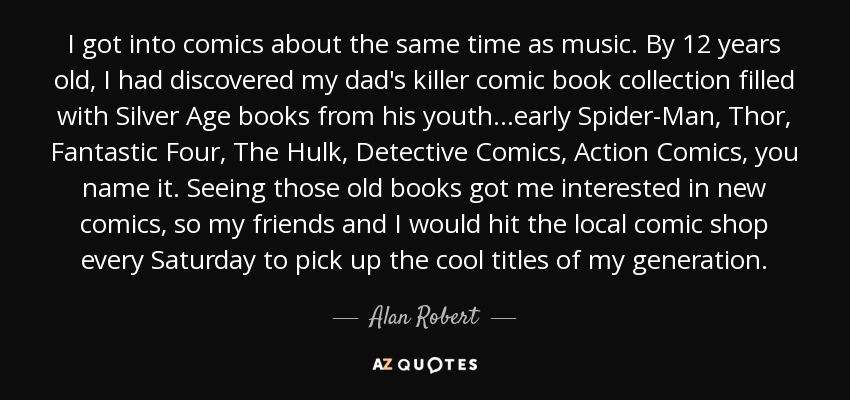 I got into comics about the same time as music. By 12 years old, I had discovered my dad's killer comic book collection filled with Silver Age books from his youth...early Spider-Man, Thor, Fantastic Four, The Hulk, Detective Comics, Action Comics, you name it. Seeing those old books got me interested in new comics, so my friends and I would hit the local comic shop every Saturday to pick up the cool titles of my generation. - Alan Robert
