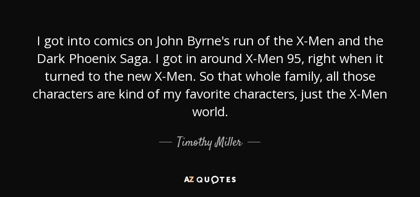 I got into comics on John Byrne's run of the X-Men and the Dark Phoenix Saga. I got in around X-Men 95, right when it turned to the new X-Men. So that whole family, all those characters are kind of my favorite characters, just the X-Men world. - Timothy Miller