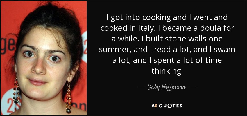 I got into cooking and I went and cooked in Italy. I became a doula for a while. I built stone walls one summer, and I read a lot, and I swam a lot, and I spent a lot of time thinking. - Gaby Hoffmann