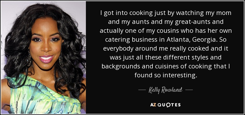 I got into cooking just by watching my mom and my aunts and my great-aunts and actually one of my cousins who has her own catering business in Atlanta, Georgia. So everybody around me really cooked and it was just all these different styles and backgrounds and cuisines of cooking that I found so interesting. - Kelly Rowland