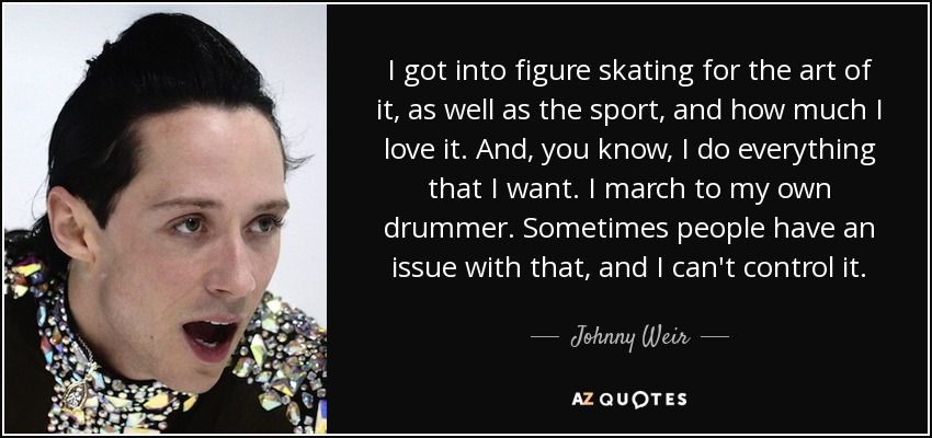 I got into figure skating for the art of it, as well as the sport, and how much I love it. And, you know, I do everything that I want. I march to my own drummer. Sometimes people have an issue with that, and I can't control it. - Johnny Weir