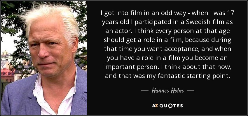 I got into film in an odd way - when I was 17 years old I participated in a Swedish film as an actor. I think every person at that age should get a role in a film, because during that time you want acceptance, and when you have a role in a film you become an important person. I think about that now, and that was my fantastic starting point. - Hannes Holm