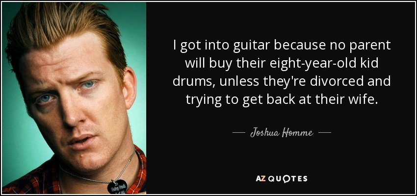 I got into guitar because no parent will buy their eight-year-old kid drums, unless they're divorced and trying to get back at their wife. - Joshua Homme