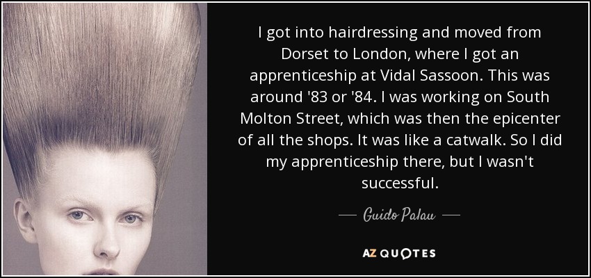 I got into hairdressing and moved from Dorset to London, where I got an apprenticeship at Vidal Sassoon. This was around '83 or '84. I was working on South Molton Street, which was then the epicenter of all the shops. It was like a catwalk. So I did my apprenticeship there, but I wasn't successful. - Guido Palau