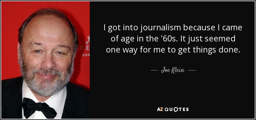 I got into journalism because I came of age in the '60s. It just seemed one way for me to get things done. - Joe Klein
