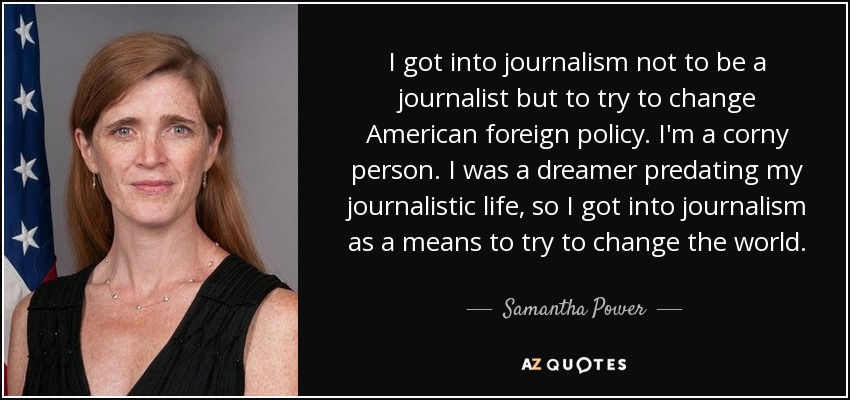 I got into journalism not to be a journalist but to try to change American foreign policy. I'm a corny person. I was a dreamer predating my journalistic life, so I got into journalism as a means to try to change the world. - Samantha Power