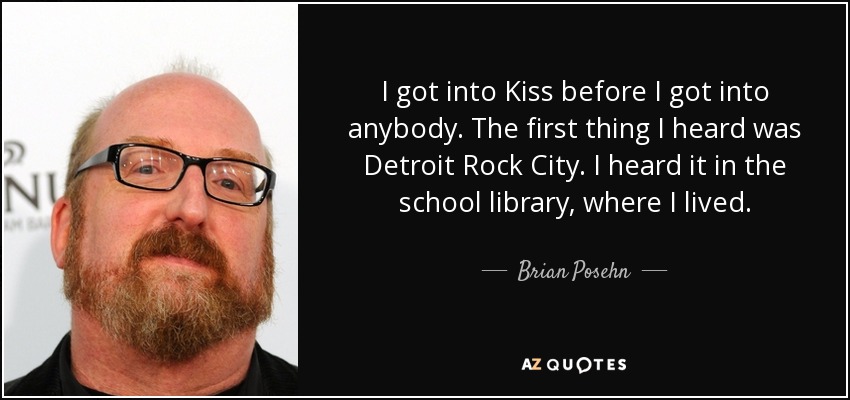 I got into Kiss before I got into anybody. The first thing I heard was Detroit Rock City. I heard it in the school library, where I lived. - Brian Posehn