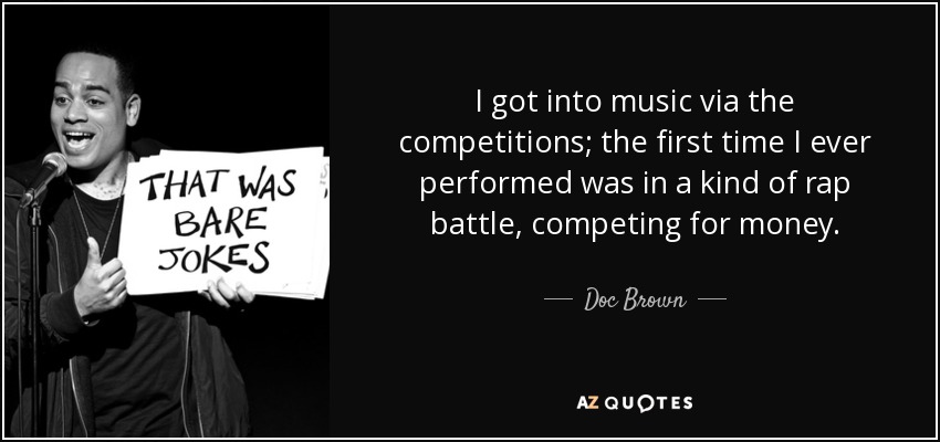 I got into music via the competitions; the first time I ever performed was in a kind of rap battle, competing for money. - Doc Brown