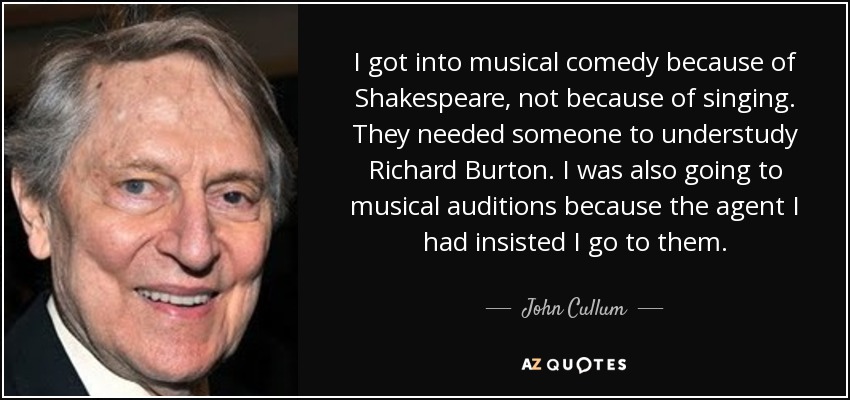 I got into musical comedy because of Shakespeare, not because of singing. They needed someone to understudy Richard Burton. I was also going to musical auditions because the agent I had insisted I go to them. - John Cullum