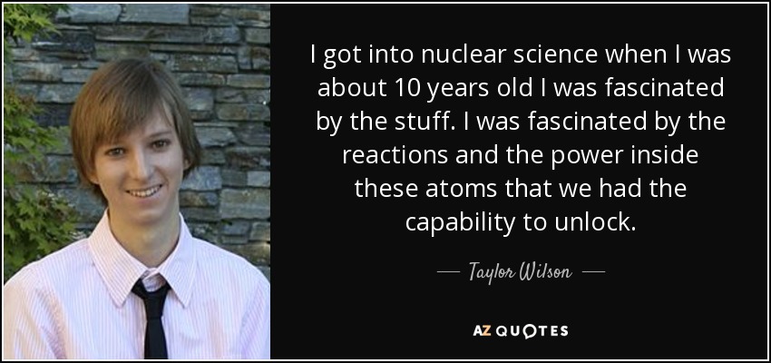 I got into nuclear science when I was about 10 years old I was fascinated by the stuff. I was fascinated by the reactions and the power inside these atoms that we had the capability to unlock. - Taylor Wilson