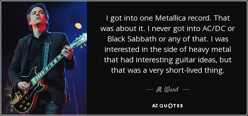 I got into one Metallica record. That was about it. I never got into AC/DC or Black Sabbath or any of that. I was interested in the side of heavy metal that had interesting guitar ideas, but that was a very short-lived thing. - M. Ward