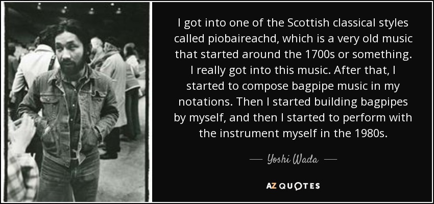 I got into one of the Scottish classical styles called piobaireachd, which is a very old music that started around the 1700s or something. I really got into this music. After that, I started to compose bagpipe music in my notations. Then I started building bagpipes by myself, and then I started to perform with the instrument myself in the 1980s. - Yoshi Wada