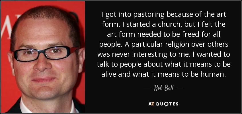 I got into pastoring because of the art form. I started a church, but I felt the art form needed to be freed for all people. A particular religion over others was never interesting to me. I wanted to talk to people about what it means to be alive and what it means to be human. - Rob Bell