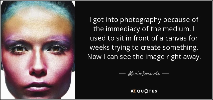 I got into photography because of the immediacy of the medium. I used to sit in front of a canvas for weeks trying to create something. Now I can see the image right away. - Mario Sorrenti