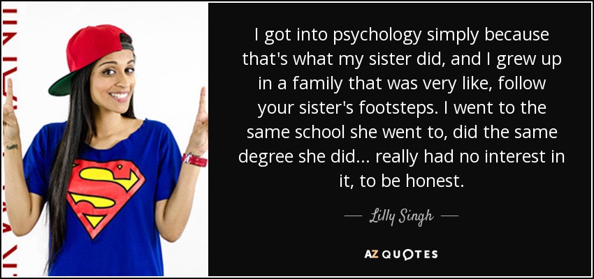 I got into psychology simply because that's what my sister did, and I grew up in a family that was very like, follow your sister's footsteps. I went to the same school she went to, did the same degree she did ... really had no interest in it, to be honest. - Lilly Singh