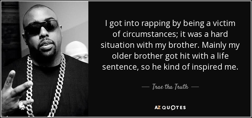 I got into rapping by being a victim of circumstances; it was a hard situation with my brother. Mainly my older brother got hit with a life sentence, so he kind of inspired me. - Trae tha Truth