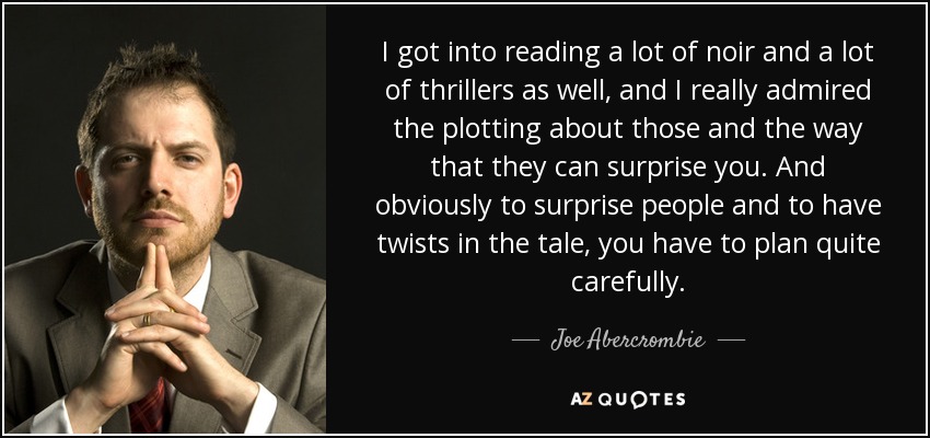I got into reading a lot of noir and a lot of thrillers as well, and I really admired the plotting about those and the way that they can surprise you. And obviously to surprise people and to have twists in the tale, you have to plan quite carefully. - Joe Abercrombie
