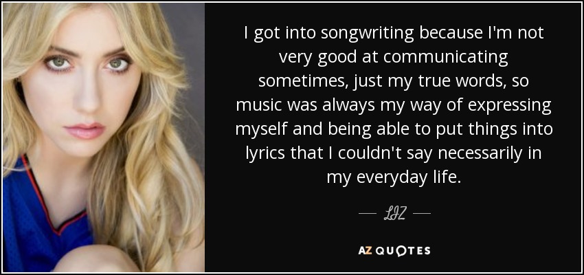 I got into songwriting because I'm not very good at communicating sometimes, just my true words, so music was always my way of expressing myself and being able to put things into lyrics that I couldn't say necessarily in my everyday life. - LIZ