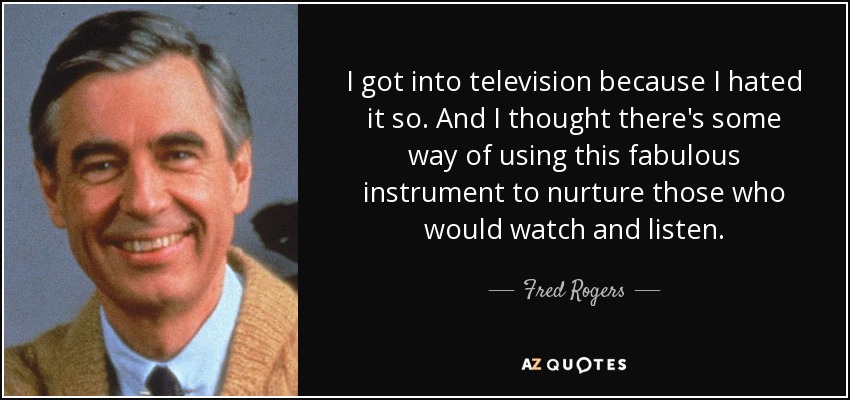 I got into television because I hated it so. And I thought there's some way of using this fabulous instrument to nurture those who would watch and listen. - Fred Rogers
