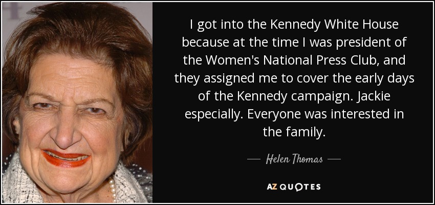 I got into the Kennedy White House because at the time I was president of the Women's National Press Club, and they assigned me to cover the early days of the Kennedy campaign. Jackie especially. Everyone was interested in the family. - Helen Thomas