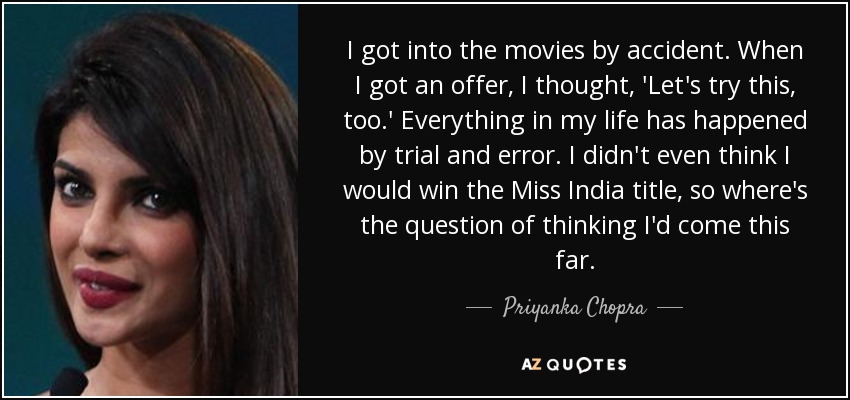 I got into the movies by accident. When I got an offer, I thought, 'Let's try this, too.' Everything in my life has happened by trial and error. I didn't even think I would win the Miss India title, so where's the question of thinking I'd come this far. - Priyanka Chopra