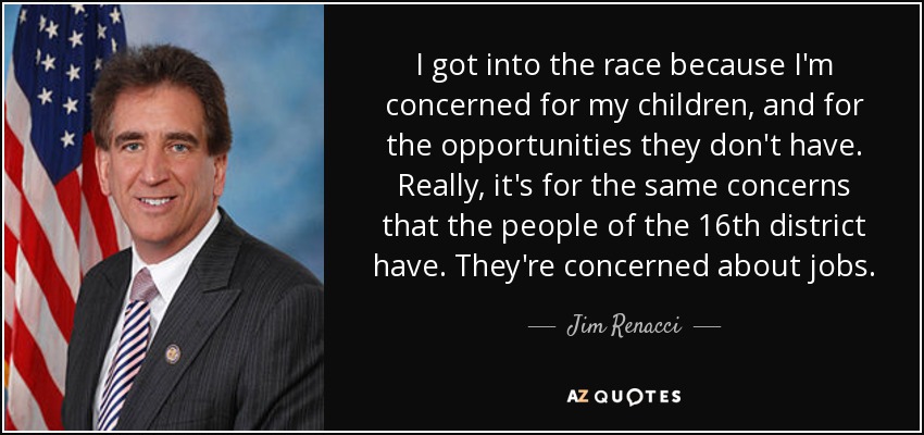I got into the race because I'm concerned for my children, and for the opportunities they don't have. Really, it's for the same concerns that the people of the 16th district have. They're concerned about jobs. - Jim Renacci