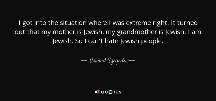 I got into the situation where I was extreme right. It turned out that my mother is Jewish, my grandmother is Jewish. I am Jewish. So I can't hate Jewish people. - Csanad Szegedi