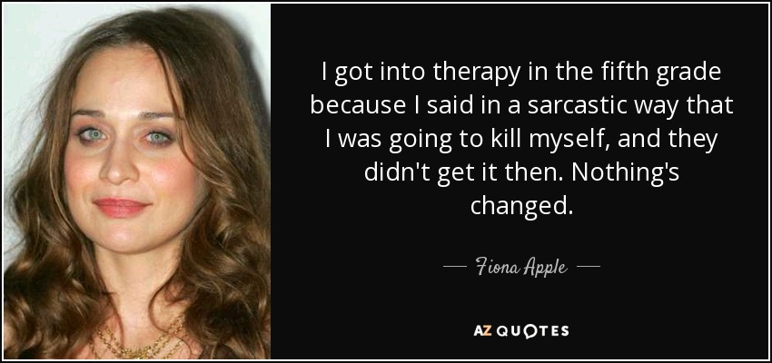 I got into therapy in the fifth grade because I said in a sarcastic way that I was going to kill myself, and they didn't get it then. Nothing's changed. - Fiona Apple