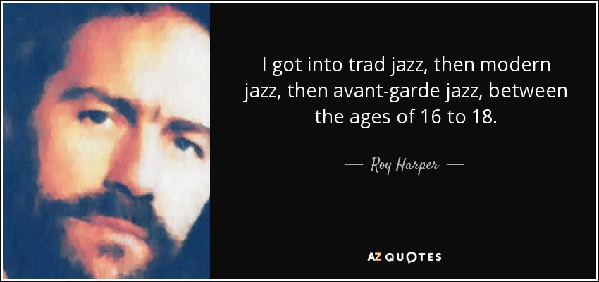 I got into trad jazz, then modern jazz, then avant-garde jazz, between the ages of 16 to 18. - Roy Harper