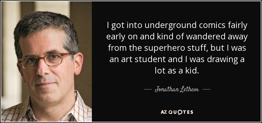I got into underground comics fairly early on and kind of wandered away from the superhero stuff, but I was an art student and I was drawing a lot as a kid. - Jonathan Lethem