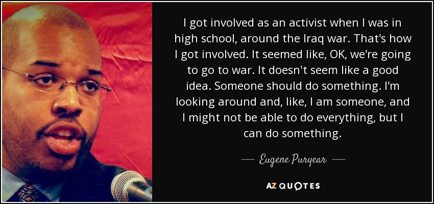 I got involved as an activist when I was in high school, around the Iraq war. That's how I got involved. It seemed like, OK, we're going to go to war. It doesn't seem like a good idea. Someone should do something. I'm looking around and, like, I am someone, and I might not be able to do everything, but I can do something. - Eugene Puryear