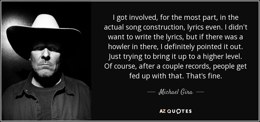 I got involved, for the most part, in the actual song construction, lyrics even. I didn't want to write the lyrics, but if there was a howler in there, I definitely pointed it out. Just trying to bring it up to a higher level. Of course, after a couple records, people get fed up with that. That's fine. - Michael Gira