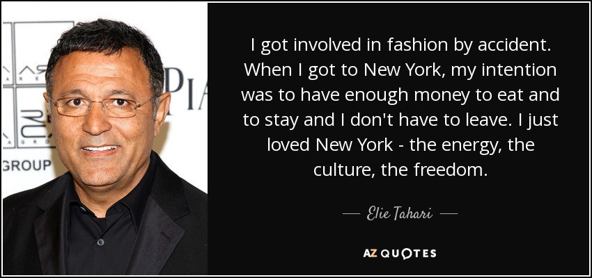 I got involved in fashion by accident. When I got to New York, my intention was to have enough money to eat and to stay and I don't have to leave. I just loved New York - the energy, the culture, the freedom. - Elie Tahari