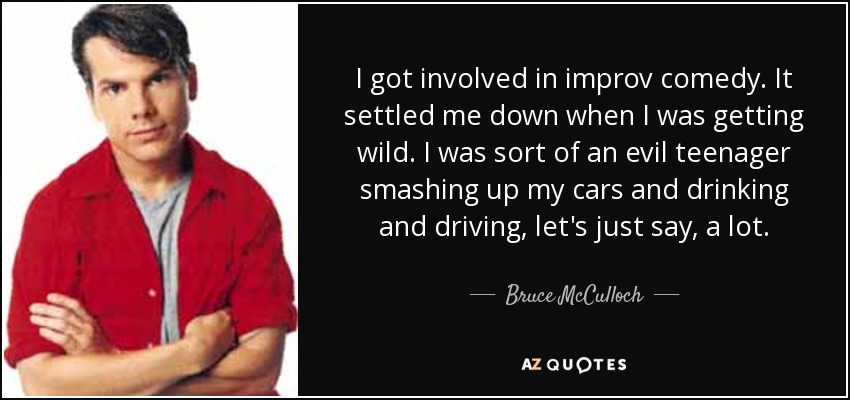 I got involved in improv comedy. It settled me down when I was getting wild. I was sort of an evil teenager smashing up my cars and drinking and driving, let's just say, a lot. - Bruce McCulloch