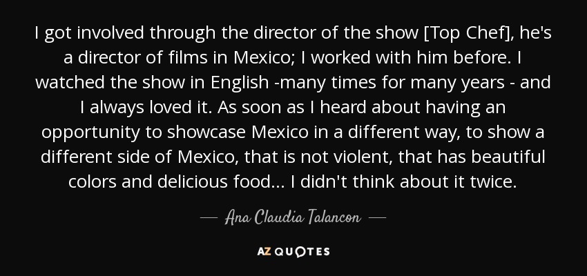 I got involved through the director of the show [Top Chef], he's a director of films in Mexico; I worked with him before. I watched the show in English -many times for many years - and I always loved it. As soon as I heard about having an opportunity to showcase Mexico in a different way, to show a different side of Mexico, that is not violent, that has beautiful colors and delicious food... I didn't think about it twice. - Ana Claudia Talancon