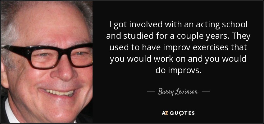 I got involved with an acting school and studied for a couple years. They used to have improv exercises that you would work on and you would do improvs. - Barry Levinson