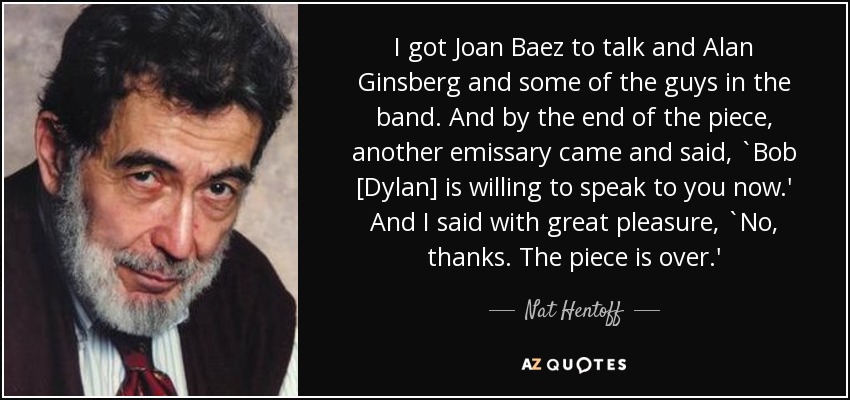 I got Joan Baez to talk and Alan Ginsberg and some of the guys in the band. And by the end of the piece, another emissary came and said, `Bob [Dylan] is willing to speak to you now.' And I said with great pleasure, `No, thanks. The piece is over.' - Nat Hentoff