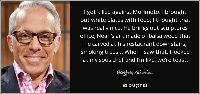 I got killed against Morimoto. I brought out white plates with food; I thought that was really nice. He brings out sculptures of ice, Noah's ark made of balsa wood that he carved at his restaurant downstairs, smoking trees ... When I saw that, I looked at my sous chef and I'm like, we're toast. - Geoffrey Zakarian