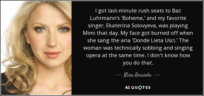 I got last-minute rush seats to Baz Luhrmann's 'Boheme,' and my favorite singer, Ekaterina Solovyeva, was playing Mimi that day. My face got burned off when she sang the aria 'Donde Lieta Usci.' The woman was technically sobbing and singing opera at the same time. I don't know how you do that. - Nina Arianda