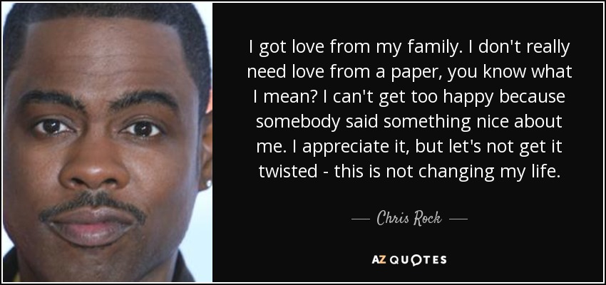 I got love from my family. I don't really need love from a paper, you know what I mean? I can't get too happy because somebody said something nice about me. I appreciate it, but let's not get it twisted - this is not changing my life. - Chris Rock