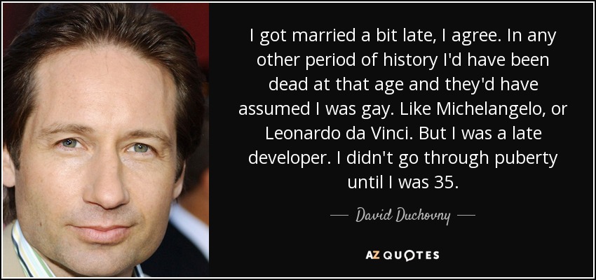I got married a bit late, I agree. In any other period of history I'd have been dead at that age and they'd have assumed I was gay. Like Michelangelo, or Leonardo da Vinci. But I was a late developer. I didn't go through puberty until I was 35. - David Duchovny